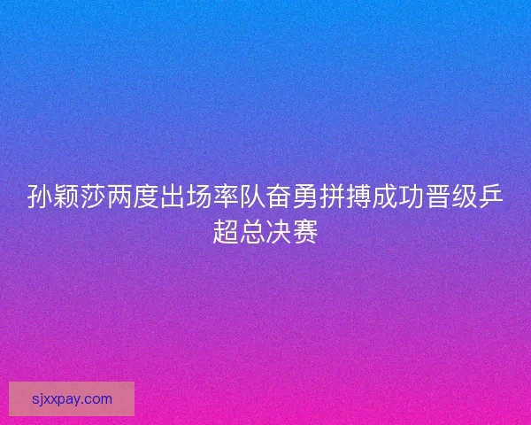 孙颖莎两度出场率队奋勇拼搏成功晋级乒超总决赛 孙颖莎两度出场率队奋勇拼搏成功晋级乒超总决赛