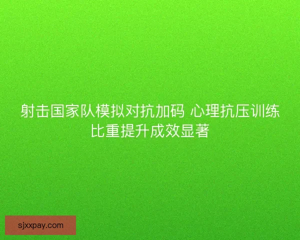 射击国家队模拟对抗加码 心理抗压训练比重提升成效显著 射击国家队模拟对抗加码 心理抗压训练比重提升成效显著