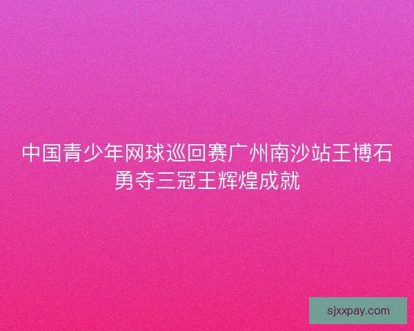 中国青少年网球巡回赛广州南沙站王博石勇夺三冠王辉煌成就