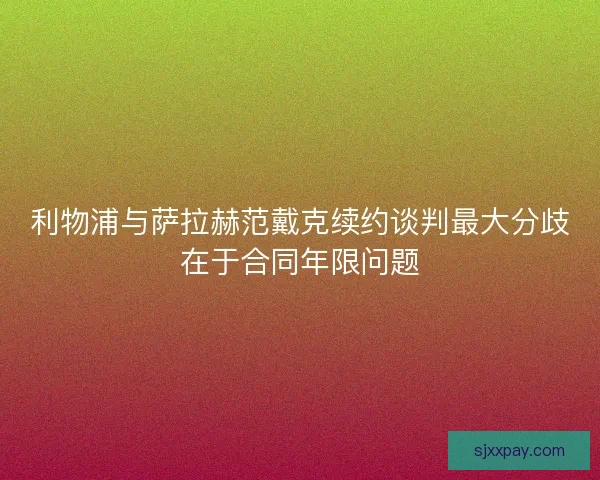 利物浦与萨拉赫范戴克续约谈判最大分歧在于合同年限问题