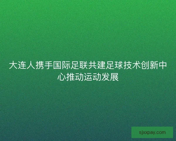 大连人携手国际足联共建足球技术创新中心推动运动发展